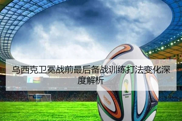 乌西克卫冕战前最后备战训练打法变化深度解析