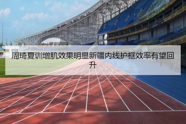 周琦夏训增肌效果明显新疆内线护框效率有望回升